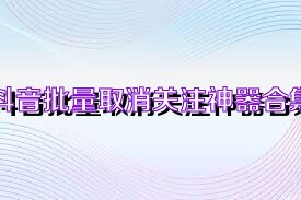 抖音批量取消关注神器合集